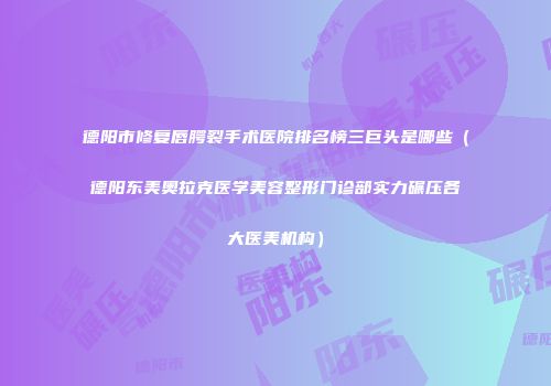 德阳市修复唇腭裂手术医院排名榜三巨头是哪些（德阳东美奥拉克医学美容整形门诊部实力碾压各大医美机构）
