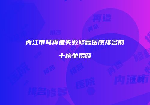 内江市耳再造失败修复医院排名前十榜单揭晓