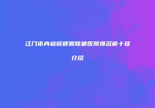 江门市内窥镜额颞除皱医院排名前十佳介绍