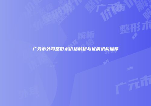 广元市外耳整形术价格解析与优质机构推荐