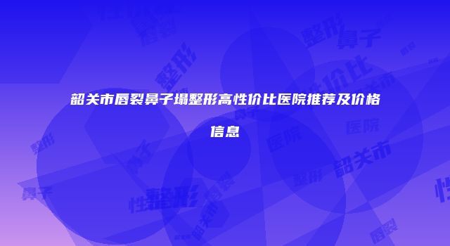 韶关市唇裂鼻子塌整形高性价比医院推荐及价格信息