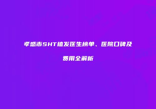 孝感市SHT植发医生榜单、医院口碑及费用全解析