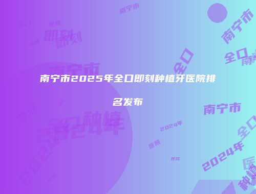 南宁市2025年全口即刻种植牙医院排名发布