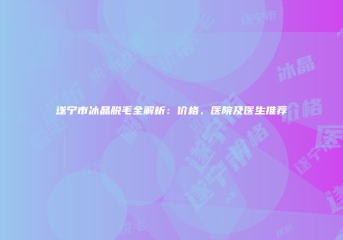 遂宁市冰晶脱毛全解析：价格、医院及医生推荐