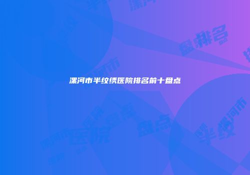 漯河市半纹绣医院排名前十盘点
