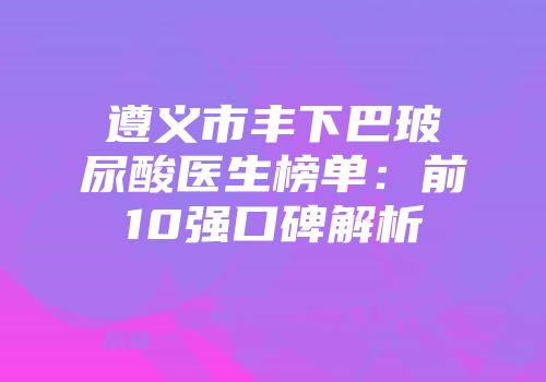 遵义市丰下巴玻尿酸医生榜单：前10强口碑解析