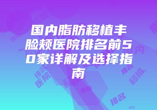 国内脂肪移植丰脸颊医院排名前50家详解及选择指南