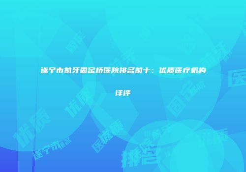 遂宁市前牙固定桥医院排名前十：优质医疗机构详评