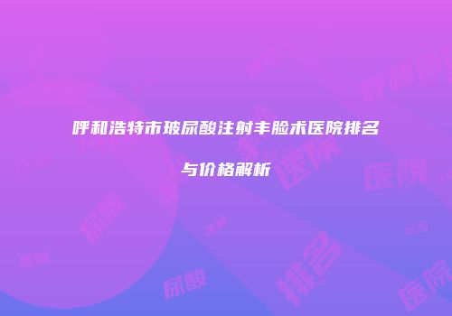 呼和浩特市玻尿酸注射丰脸术医院排名与价格解析
