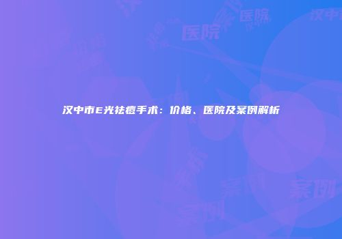 汉中市E光祛痘手术：价格、医院及案例解析