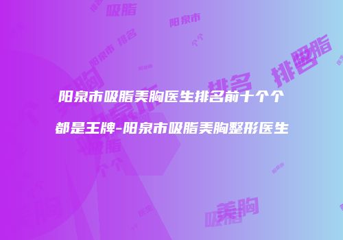 阳泉市吸脂美胸医生排名前十个个都是王牌-阳泉市吸脂美胸整形医生