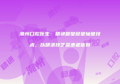 潮州口腔医生：精通龈壁髓壁轴壁技术，以精湛技艺赢患者信赖