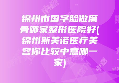 锦州市国字脸做磨骨哪家整形医院好(锦州斯美诺医疗美容你比较中意哪一家)