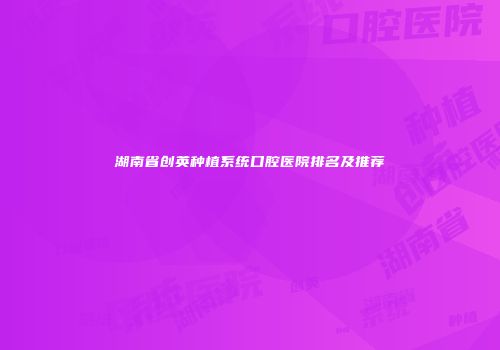 湖南省创英种植系统口腔医院排名及推荐