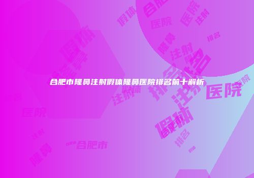 合肥市隆鼻注射假体隆鼻医院排名前十解析