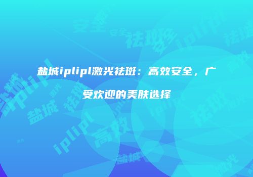 盐城iplipl激光祛斑：高效安全，广受欢迎的美肤选择