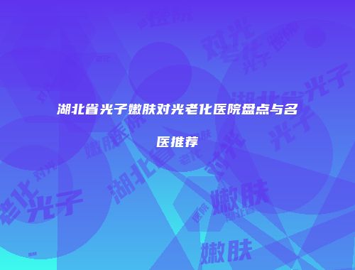 湖北省光子嫩肤对光老化医院盘点与名医推荐