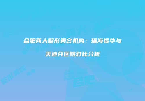 合肥两大整形美容机构：瑶海福华与美迪芬医院对比分析