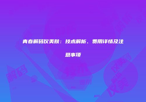 青春解码仪美肤：技术解析、费用详情及注意事项