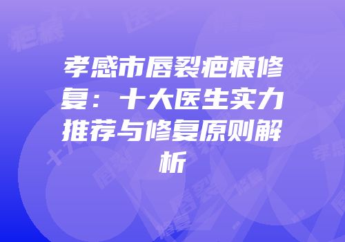 孝感市唇裂疤痕修复：十大医生实力推荐与修复原则解析