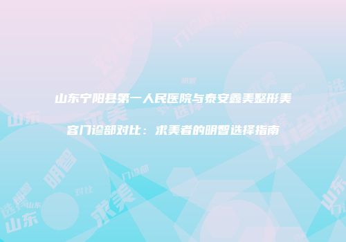 山东宁阳县第一人民医院与泰安鑫美整形美容门诊部对比：求美者的明智选择指南
