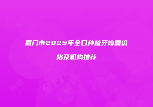 厦门市2025年全口种植牙修复价格及机构推荐