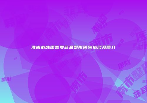 淮南市韩国普罗菲耳整形医院排名及简介