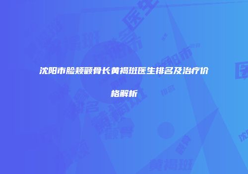 沈阳市脸颊颧骨长黄褐斑医生排名及治疗价格解析