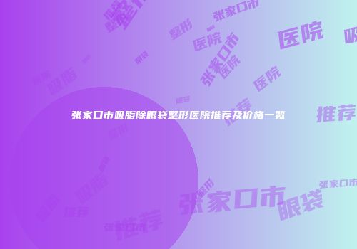 张家口市吸脂除眼袋整形医院推荐及价格一览