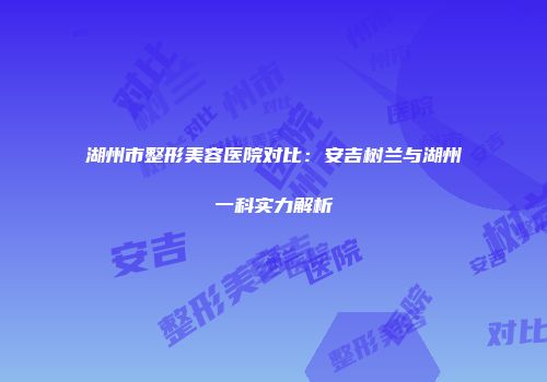 湖州市整形美容医院对比：安吉树兰与湖州一科实力解析