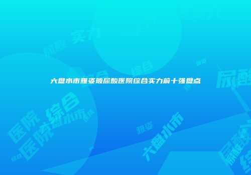 六盘水市雅姿玻尿酸医院综合实力前十强盘点