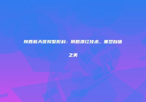 陕西航天医院整形科：阴唇漂红技术，重塑自信之美