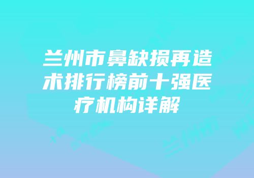 兰州市鼻缺损再造术排行榜前十强医疗机构详解