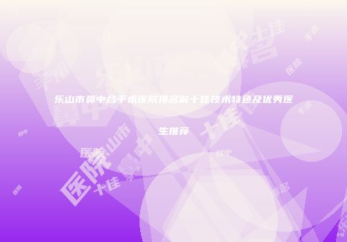 乐山市鼻中合手术医院排名前十佳技术特色及优秀医生推荐