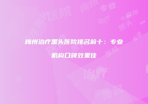梅州治疗黑头医院排名前十：专业机构口碑效果佳