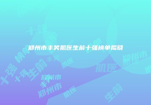 郑州市丰笑肌医生前十强榜单揭晓
