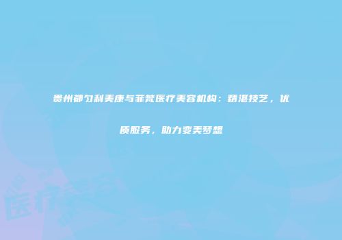 贵州都匀利美康与菲梵医疗美容机构：精湛技艺，优质服务，助力变美梦想