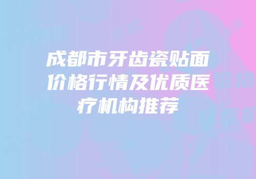 成都市牙齿瓷贴面价格行情及优质医疗机构推荐