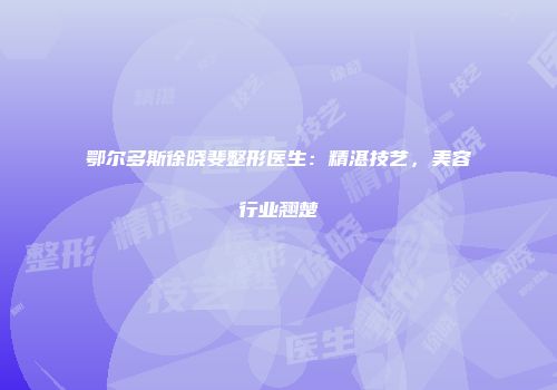 鄂尔多斯徐晓斐整形医生：精湛技艺，美容行业翘楚