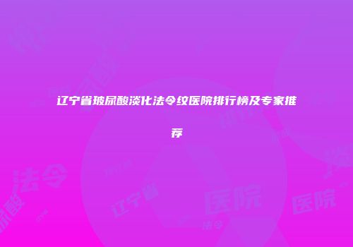 辽宁省玻尿酸淡化法令纹医院排行榜及专家推荐