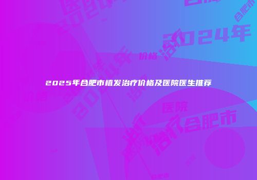 2025年合肥市植发治疗价格及医院医生推荐