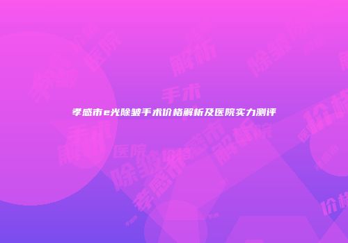 孝感市e光除皱手术价格解析及医院实力测评