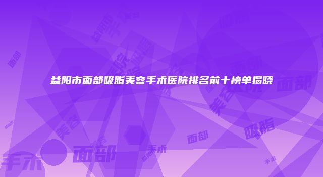 益阳市面部吸脂美容手术医院排名前十榜单揭晓