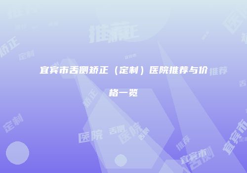 宜宾市舌侧矫正（定制）医院推荐与价格一览