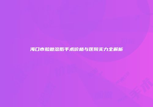 海口市脸做溶脂手术价格与医院实力全解析