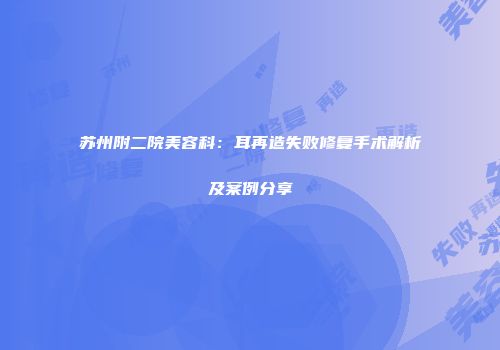 苏州附二院美容科：耳再造失败修复手术解析及案例分享