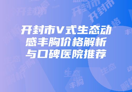开封市V式生态动感丰胸价格解析与口碑医院推荐