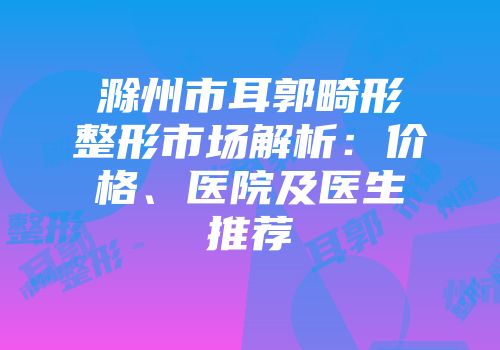 滁州市耳郭畸形整形市场解析：价格、医院及医生推荐