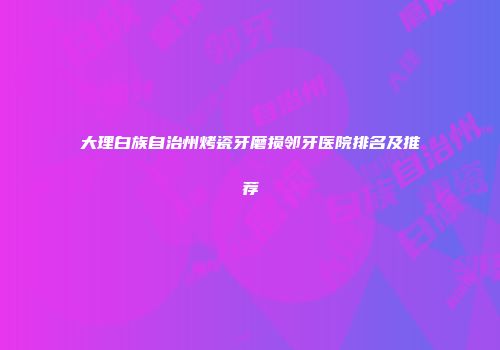 大理白族自治州烤瓷牙磨损邻牙医院排名及推荐