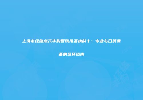 上饶市经络点穴丰胸医院排名榜前十：专业与口碑兼备的选择指南